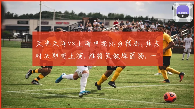 天津天海vs上海申花比分预测,焦点对决即将上演,谁将笑傲绿茵场,一触即发