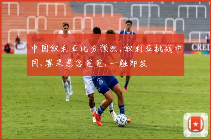 中国叙利亚比分预测,叙利亚挑战中国,赛果悬念重重,一触即发